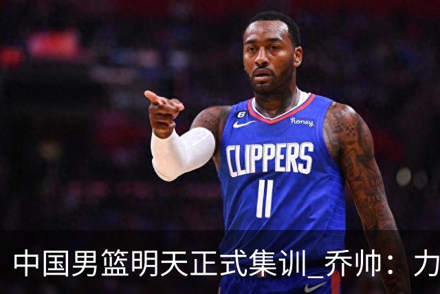 中国男篮明天正式集训 乔帅：力争奥运会门票