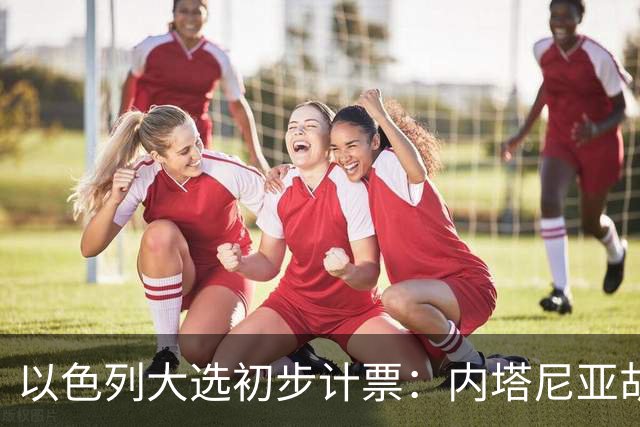 以色列大选初步计票：内塔尼亚胡获胜，组建政府或排除阿拉伯政党