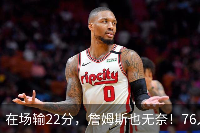 在场输22分，詹姆斯也无奈！76人暗藏两大隐患，发力太猛不是好事