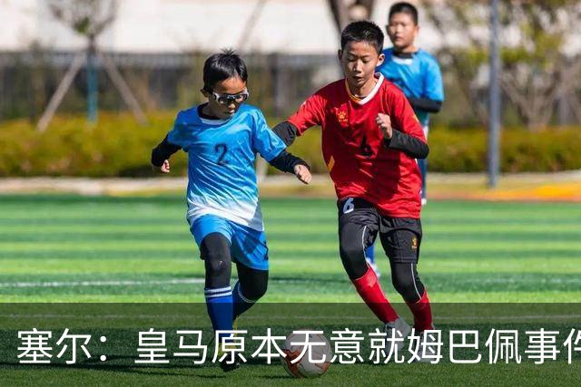 塞尔：皇马原本无意就姆巴佩事件发布声明，但因中国赞助被迫表态