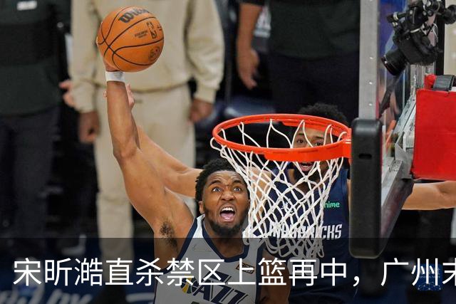 宋昕澔直杀禁区上篮再中，广州末节领先南京32分