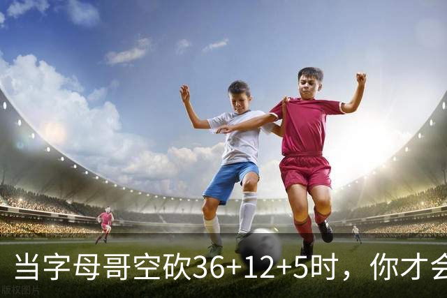 当字母哥空砍36+12+5时，你才会发现詹姆斯的远见之处
