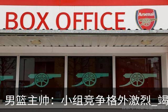 男篮主帅：小组竞争格外激烈 竭尽全力去争胜