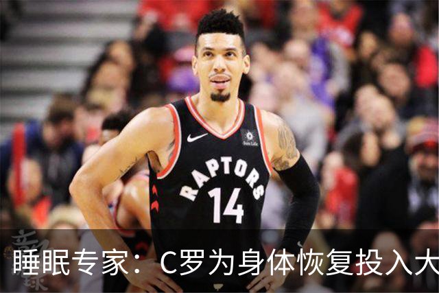 睡眠专家：C罗为身体恢复投入大量时间金钱，这是其他人所忽视的