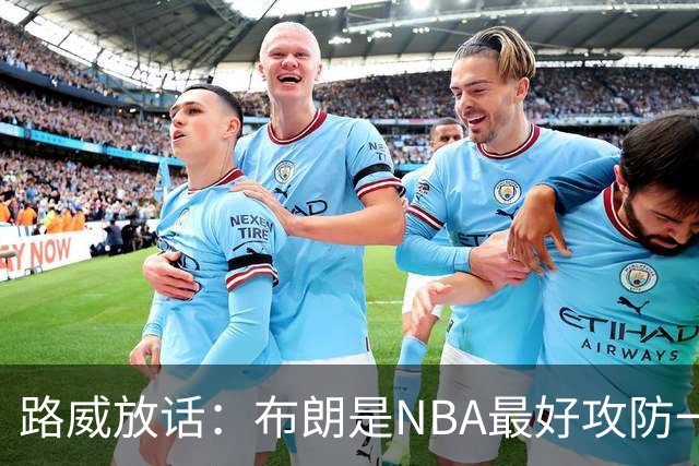 路威放话：布朗是NBA最好攻防一体球员，能压文班拿DPOY