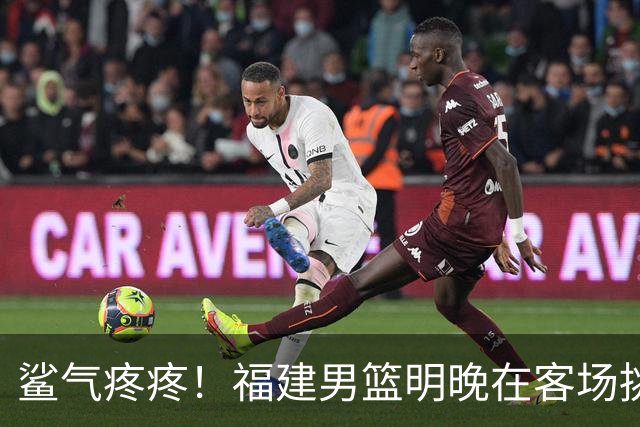 鲨气疼疼！福建男篮明晚在客场挑战卫冕冠军上海男篮