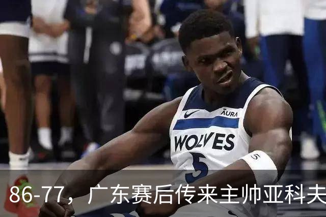 86-77，广东赛后传来主帅亚科夫列维奇消息，胡明轩说的很实在